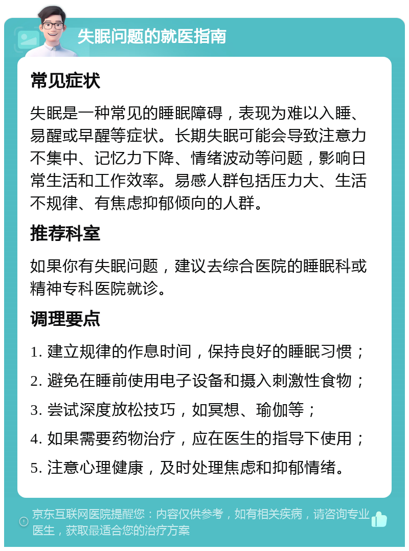 失眠问题的就医指南 常见症状 失眠是一种常见的睡眠障碍，表现为难以入睡、易醒或早醒等症状。长期失眠可能会导致注意力不集中、记忆力下降、情绪波动等问题，影响日常生活和工作效率。易感人群包括压力大、生活不规律、有焦虑抑郁倾向的人群。 推荐科室 如果你有失眠问题，建议去综合医院的睡眠科或精神专科医院就诊。 调理要点 1. 建立规律的作息时间，保持良好的睡眠习惯； 2. 避免在睡前使用电子设备和摄入刺激性食物； 3. 尝试深度放松技巧，如冥想、瑜伽等； 4. 如果需要药物治疗，应在医生的指导下使用； 5. 注意心理健康，及时处理焦虑和抑郁情绪。