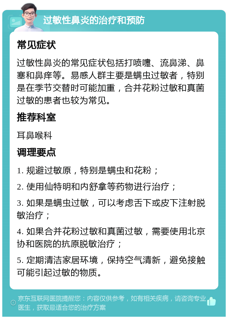 过敏性鼻炎的治疗和预防 常见症状 过敏性鼻炎的常见症状包括打喷嚏、流鼻涕、鼻塞和鼻痒等。易感人群主要是螨虫过敏者，特别是在季节交替时可能加重，合并花粉过敏和真菌过敏的患者也较为常见。 推荐科室 耳鼻喉科 调理要点 1. 规避过敏原，特别是螨虫和花粉； 2. 使用仙特明和内舒拿等药物进行治疗； 3. 如果是螨虫过敏，可以考虑舌下或皮下注射脱敏治疗； 4. 如果合并花粉过敏和真菌过敏，需要使用北京协和医院的抗原脱敏治疗； 5. 定期清洁家居环境，保持空气清新，避免接触可能引起过敏的物质。