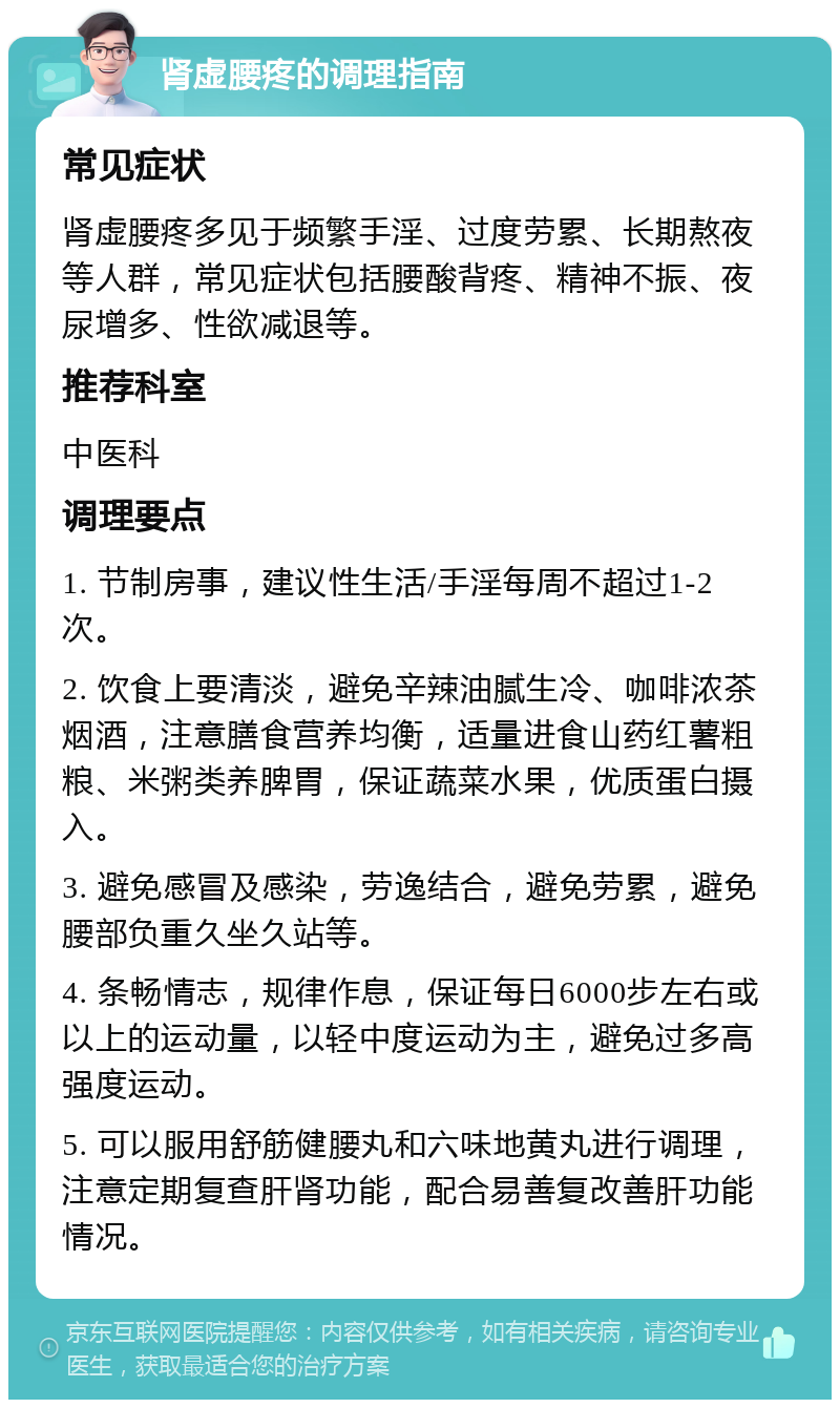 肾虚腰疼的调理指南 常见症状 肾虚腰疼多见于频繁手淫、过度劳累、长期熬夜等人群，常见症状包括腰酸背疼、精神不振、夜尿增多、性欲减退等。 推荐科室 中医科 调理要点 1. 节制房事，建议性生活/手淫每周不超过1-2次。 2. 饮食上要清淡，避免辛辣油腻生冷、咖啡浓茶烟酒，注意膳食营养均衡，适量进食山药红薯粗粮、米粥类养脾胃，保证蔬菜水果，优质蛋白摄入。 3. 避免感冒及感染，劳逸结合，避免劳累，避免腰部负重久坐久站等。 4. 条畅情志，规律作息，保证每日6000步左右或以上的运动量，以轻中度运动为主，避免过多高强度运动。 5. 可以服用舒筋健腰丸和六味地黄丸进行调理，注意定期复查肝肾功能，配合易善复改善肝功能情况。