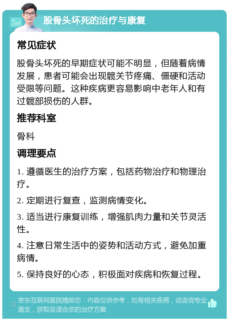 股骨头坏死的治疗与康复 常见症状 股骨头坏死的早期症状可能不明显，但随着病情发展，患者可能会出现髋关节疼痛、僵硬和活动受限等问题。这种疾病更容易影响中老年人和有过髋部损伤的人群。 推荐科室 骨科 调理要点 1. 遵循医生的治疗方案，包括药物治疗和物理治疗。 2. 定期进行复查，监测病情变化。 3. 适当进行康复训练，增强肌肉力量和关节灵活性。 4. 注意日常生活中的姿势和活动方式，避免加重病情。 5. 保持良好的心态，积极面对疾病和恢复过程。