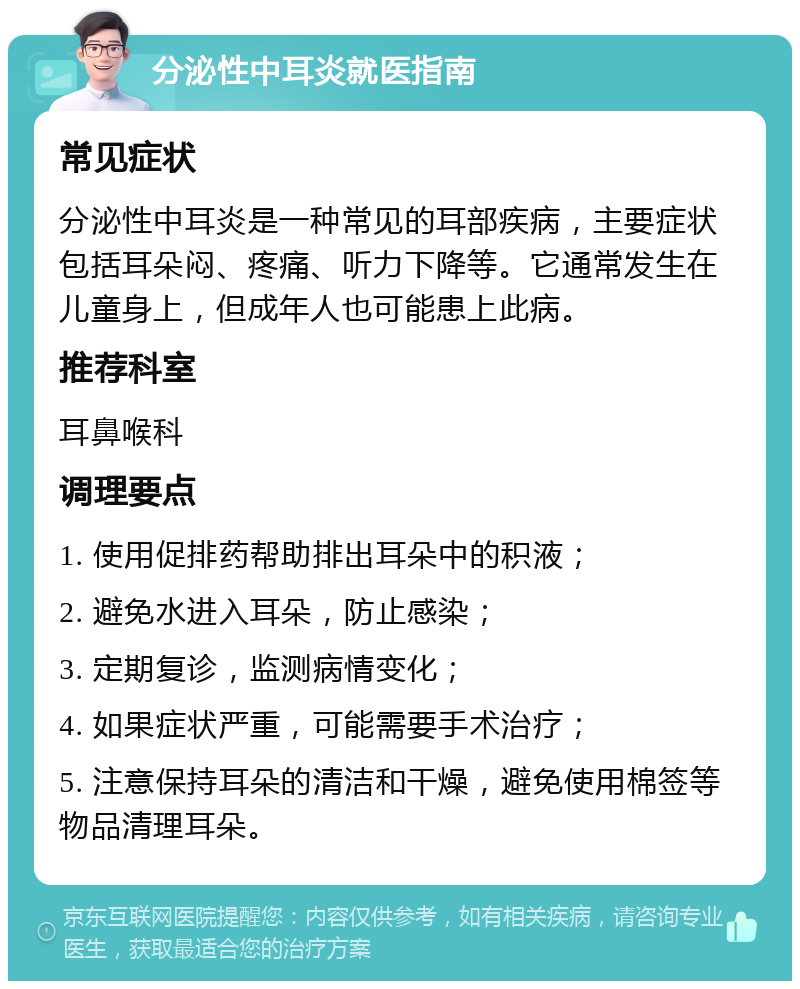 分泌性中耳炎就医指南 常见症状 分泌性中耳炎是一种常见的耳部疾病，主要症状包括耳朵闷、疼痛、听力下降等。它通常发生在儿童身上，但成年人也可能患上此病。 推荐科室 耳鼻喉科 调理要点 1. 使用促排药帮助排出耳朵中的积液； 2. 避免水进入耳朵，防止感染； 3. 定期复诊，监测病情变化； 4. 如果症状严重，可能需要手术治疗； 5. 注意保持耳朵的清洁和干燥，避免使用棉签等物品清理耳朵。