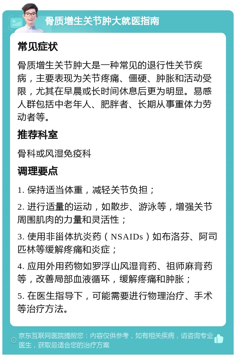 骨质增生关节肿大就医指南 常见症状 骨质增生关节肿大是一种常见的退行性关节疾病，主要表现为关节疼痛、僵硬、肿胀和活动受限，尤其在早晨或长时间休息后更为明显。易感人群包括中老年人、肥胖者、长期从事重体力劳动者等。 推荐科室 骨科或风湿免疫科 调理要点 1. 保持适当体重，减轻关节负担； 2. 进行适量的运动，如散步、游泳等，增强关节周围肌肉的力量和灵活性； 3. 使用非甾体抗炎药（NSAIDs）如布洛芬、阿司匹林等缓解疼痛和炎症； 4. 应用外用药物如罗浮山风湿膏药、祖师麻膏药等，改善局部血液循环，缓解疼痛和肿胀； 5. 在医生指导下，可能需要进行物理治疗、手术等治疗方法。