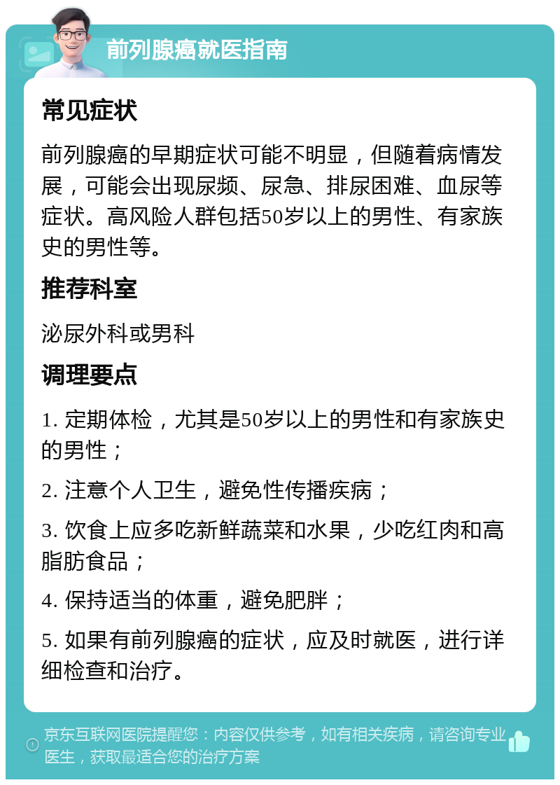 前列腺癌就医指南 常见症状 前列腺癌的早期症状可能不明显，但随着病情发展，可能会出现尿频、尿急、排尿困难、血尿等症状。高风险人群包括50岁以上的男性、有家族史的男性等。 推荐科室 泌尿外科或男科 调理要点 1. 定期体检，尤其是50岁以上的男性和有家族史的男性； 2. 注意个人卫生，避免性传播疾病； 3. 饮食上应多吃新鲜蔬菜和水果，少吃红肉和高脂肪食品； 4. 保持适当的体重，避免肥胖； 5. 如果有前列腺癌的症状，应及时就医，进行详细检查和治疗。