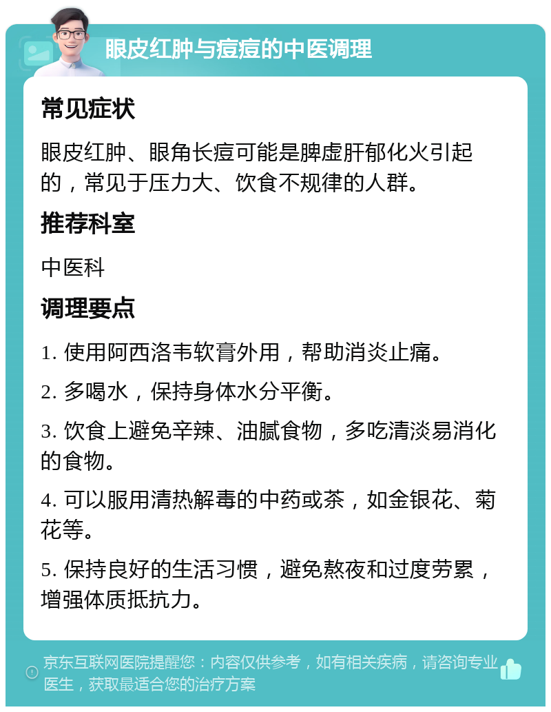 眼皮红肿与痘痘的中医调理 常见症状 眼皮红肿、眼角长痘可能是脾虚肝郁化火引起的，常见于压力大、饮食不规律的人群。 推荐科室 中医科 调理要点 1. 使用阿西洛韦软膏外用，帮助消炎止痛。 2. 多喝水，保持身体水分平衡。 3. 饮食上避免辛辣、油腻食物，多吃清淡易消化的食物。 4. 可以服用清热解毒的中药或茶，如金银花、菊花等。 5. 保持良好的生活习惯，避免熬夜和过度劳累，增强体质抵抗力。