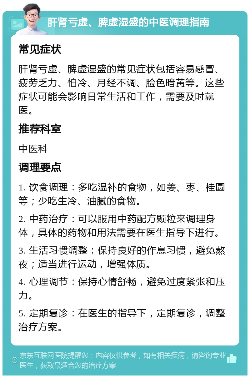 肝肾亏虚、脾虚湿盛的中医调理指南 常见症状 肝肾亏虚、脾虚湿盛的常见症状包括容易感冒、疲劳乏力、怕冷、月经不调、脸色暗黄等。这些症状可能会影响日常生活和工作，需要及时就医。 推荐科室 中医科 调理要点 1. 饮食调理：多吃温补的食物，如姜、枣、桂圆等；少吃生冷、油腻的食物。 2. 中药治疗：可以服用中药配方颗粒来调理身体，具体的药物和用法需要在医生指导下进行。 3. 生活习惯调整：保持良好的作息习惯，避免熬夜；适当进行运动，增强体质。 4. 心理调节：保持心情舒畅，避免过度紧张和压力。 5. 定期复诊：在医生的指导下，定期复诊，调整治疗方案。