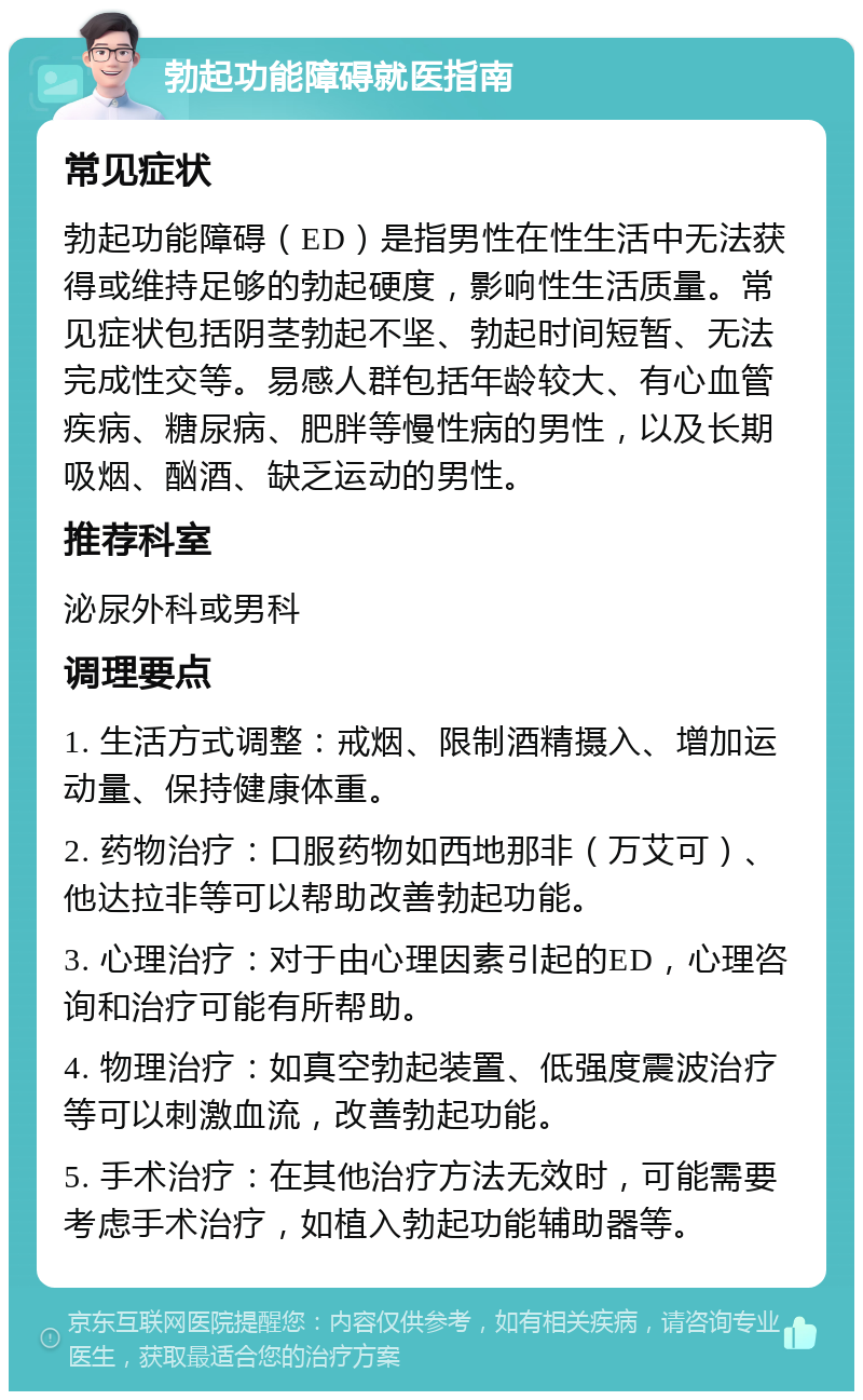 勃起功能障碍就医指南 常见症状 勃起功能障碍（ED）是指男性在性生活中无法获得或维持足够的勃起硬度，影响性生活质量。常见症状包括阴茎勃起不坚、勃起时间短暂、无法完成性交等。易感人群包括年龄较大、有心血管疾病、糖尿病、肥胖等慢性病的男性，以及长期吸烟、酗酒、缺乏运动的男性。 推荐科室 泌尿外科或男科 调理要点 1. 生活方式调整：戒烟、限制酒精摄入、增加运动量、保持健康体重。 2. 药物治疗：口服药物如西地那非（万艾可）、他达拉非等可以帮助改善勃起功能。 3. 心理治疗：对于由心理因素引起的ED，心理咨询和治疗可能有所帮助。 4. 物理治疗：如真空勃起装置、低强度震波治疗等可以刺激血流，改善勃起功能。 5. 手术治疗：在其他治疗方法无效时，可能需要考虑手术治疗，如植入勃起功能辅助器等。