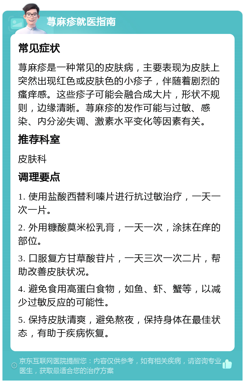 荨麻疹就医指南 常见症状 荨麻疹是一种常见的皮肤病，主要表现为皮肤上突然出现红色或皮肤色的小疹子，伴随着剧烈的瘙痒感。这些疹子可能会融合成大片，形状不规则，边缘清晰。荨麻疹的发作可能与过敏、感染、内分泌失调、激素水平变化等因素有关。 推荐科室 皮肤科 调理要点 1. 使用盐酸西替利嗪片进行抗过敏治疗，一天一次一片。 2. 外用糠酸莫米松乳膏，一天一次，涂抹在痒的部位。 3. 口服复方甘草酸苷片，一天三次一次二片，帮助改善皮肤状况。 4. 避免食用高蛋白食物，如鱼、虾、蟹等，以减少过敏反应的可能性。 5. 保持皮肤清爽，避免熬夜，保持身体在最佳状态，有助于疾病恢复。