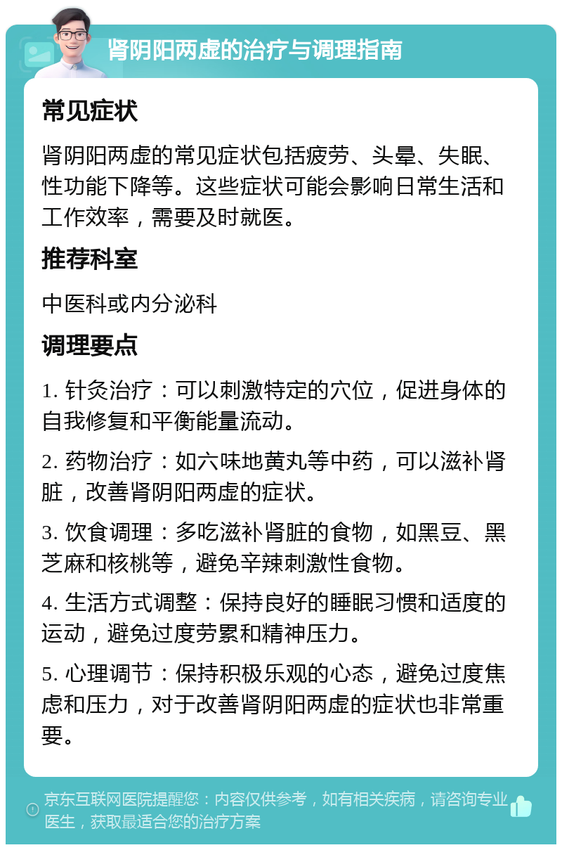 肾阴阳两虚的治疗与调理指南 常见症状 肾阴阳两虚的常见症状包括疲劳、头晕、失眠、性功能下降等。这些症状可能会影响日常生活和工作效率，需要及时就医。 推荐科室 中医科或内分泌科 调理要点 1. 针灸治疗：可以刺激特定的穴位，促进身体的自我修复和平衡能量流动。 2. 药物治疗：如六味地黄丸等中药，可以滋补肾脏，改善肾阴阳两虚的症状。 3. 饮食调理：多吃滋补肾脏的食物，如黑豆、黑芝麻和核桃等，避免辛辣刺激性食物。 4. 生活方式调整：保持良好的睡眠习惯和适度的运动，避免过度劳累和精神压力。 5. 心理调节：保持积极乐观的心态，避免过度焦虑和压力，对于改善肾阴阳两虚的症状也非常重要。