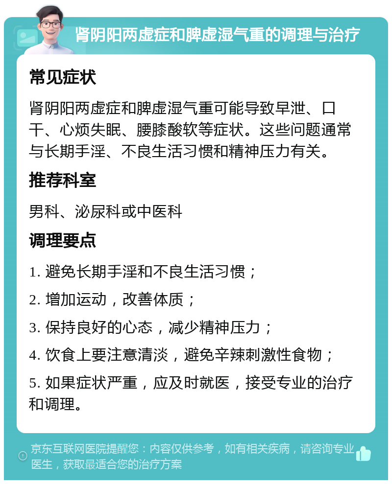 肾阴阳两虚症和脾虚湿气重的调理与治疗 常见症状 肾阴阳两虚症和脾虚湿气重可能导致早泄、口干、心烦失眠、腰膝酸软等症状。这些问题通常与长期手淫、不良生活习惯和精神压力有关。 推荐科室 男科、泌尿科或中医科 调理要点 1. 避免长期手淫和不良生活习惯； 2. 增加运动，改善体质； 3. 保持良好的心态，减少精神压力； 4. 饮食上要注意清淡，避免辛辣刺激性食物； 5. 如果症状严重，应及时就医，接受专业的治疗和调理。