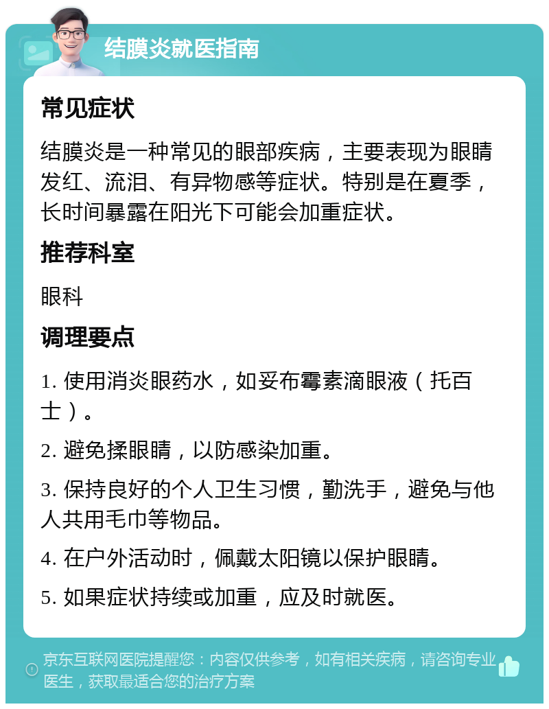 结膜炎就医指南 常见症状 结膜炎是一种常见的眼部疾病，主要表现为眼睛发红、流泪、有异物感等症状。特别是在夏季，长时间暴露在阳光下可能会加重症状。 推荐科室 眼科 调理要点 1. 使用消炎眼药水，如妥布霉素滴眼液（托百士）。 2. 避免揉眼睛，以防感染加重。 3. 保持良好的个人卫生习惯，勤洗手，避免与他人共用毛巾等物品。 4. 在户外活动时，佩戴太阳镜以保护眼睛。 5. 如果症状持续或加重，应及时就医。