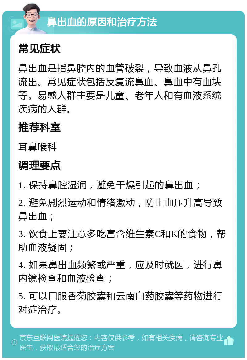 鼻出血的原因和治疗方法 常见症状 鼻出血是指鼻腔内的血管破裂，导致血液从鼻孔流出。常见症状包括反复流鼻血、鼻血中有血块等。易感人群主要是儿童、老年人和有血液系统疾病的人群。 推荐科室 耳鼻喉科 调理要点 1. 保持鼻腔湿润，避免干燥引起的鼻出血； 2. 避免剧烈运动和情绪激动，防止血压升高导致鼻出血； 3. 饮食上要注意多吃富含维生素C和K的食物，帮助血液凝固； 4. 如果鼻出血频繁或严重，应及时就医，进行鼻内镜检查和血液检查； 5. 可以口服香菊胶囊和云南白药胶囊等药物进行对症治疗。