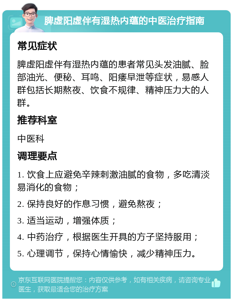 脾虚阳虚伴有湿热内蕴的中医治疗指南 常见症状 脾虚阳虚伴有湿热内蕴的患者常见头发油腻、脸部油光、便秘、耳鸣、阳痿早泄等症状，易感人群包括长期熬夜、饮食不规律、精神压力大的人群。 推荐科室 中医科 调理要点 1. 饮食上应避免辛辣刺激油腻的食物，多吃清淡易消化的食物； 2. 保持良好的作息习惯，避免熬夜； 3. 适当运动，增强体质； 4. 中药治疗，根据医生开具的方子坚持服用； 5. 心理调节，保持心情愉快，减少精神压力。