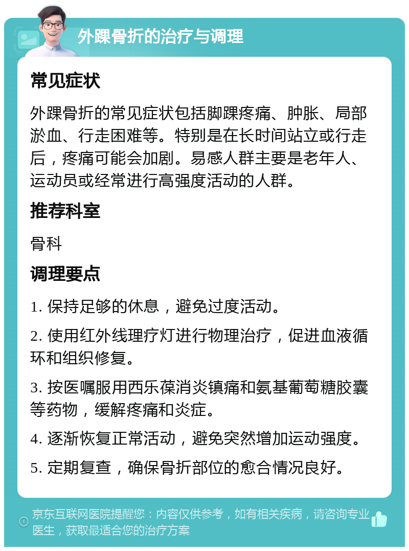 外踝骨折的治疗与调理 常见症状 外踝骨折的常见症状包括脚踝疼痛、肿胀、局部淤血、行走困难等。特别是在长时间站立或行走后，疼痛可能会加剧。易感人群主要是老年人、运动员或经常进行高强度活动的人群。 推荐科室 骨科 调理要点 1. 保持足够的休息，避免过度活动。 2. 使用红外线理疗灯进行物理治疗，促进血液循环和组织修复。 3. 按医嘱服用西乐葆消炎镇痛和氨基葡萄糖胶囊等药物，缓解疼痛和炎症。 4. 逐渐恢复正常活动，避免突然增加运动强度。 5. 定期复查，确保骨折部位的愈合情况良好。