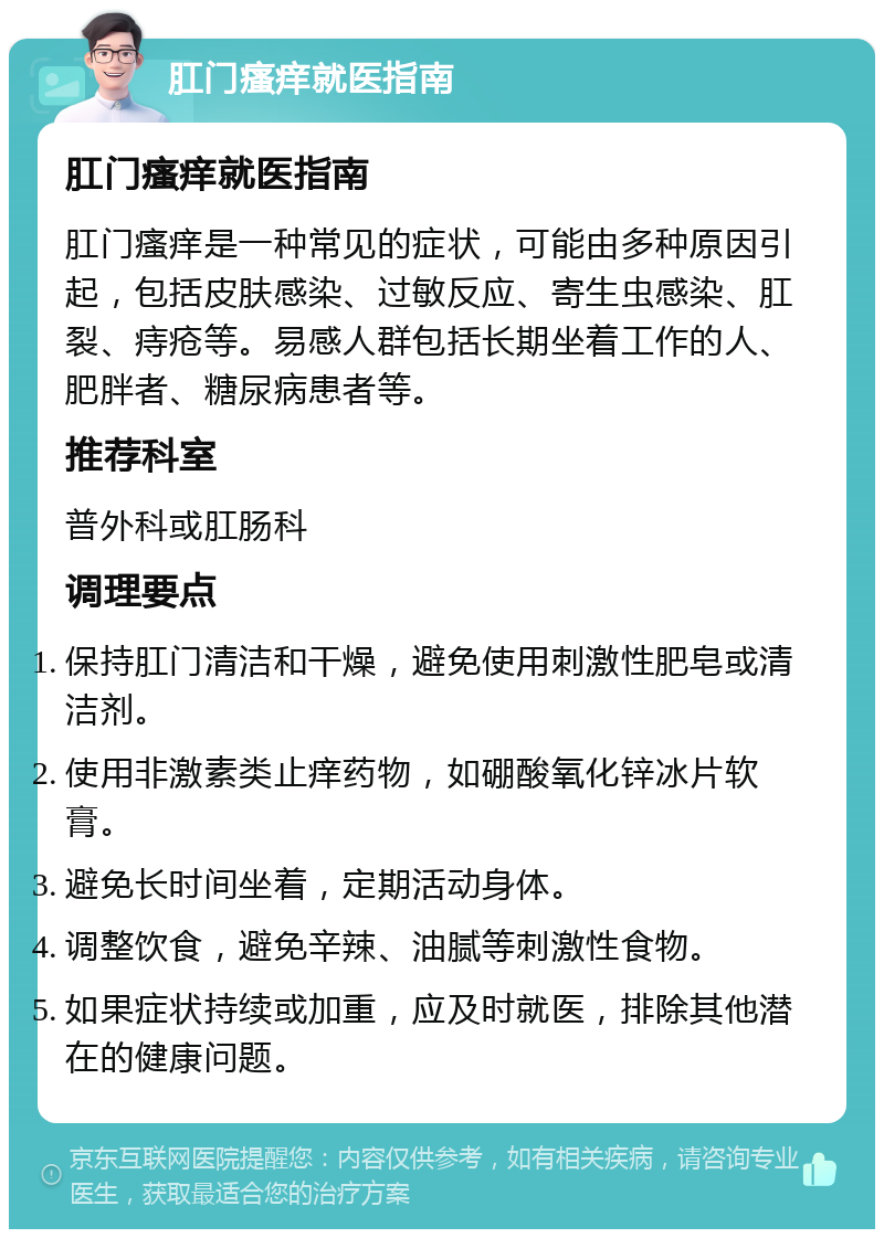 肛门瘙痒就医指南 肛门瘙痒就医指南 肛门瘙痒是一种常见的症状，可能由多种原因引起，包括皮肤感染、过敏反应、寄生虫感染、肛裂、痔疮等。易感人群包括长期坐着工作的人、肥胖者、糖尿病患者等。 推荐科室 普外科或肛肠科 调理要点 保持肛门清洁和干燥，避免使用刺激性肥皂或清洁剂。 使用非激素类止痒药物，如硼酸氧化锌冰片软膏。 避免长时间坐着，定期活动身体。 调整饮食，避免辛辣、油腻等刺激性食物。 如果症状持续或加重，应及时就医，排除其他潜在的健康问题。