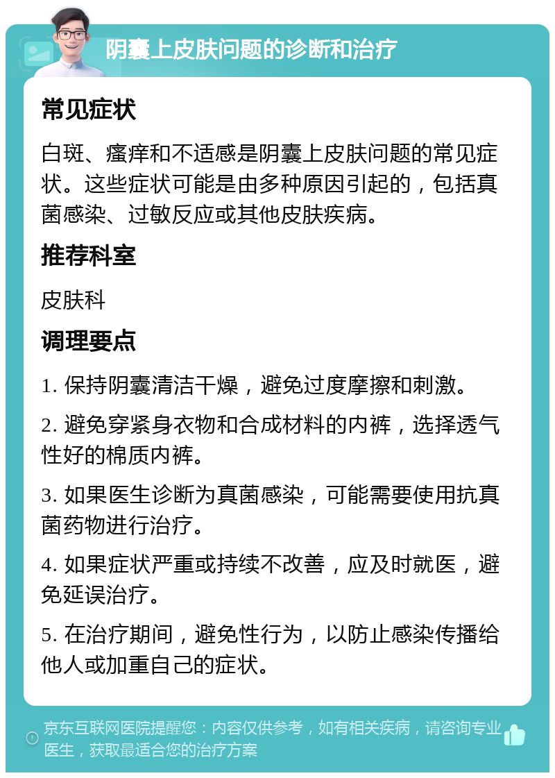 阴囊上皮肤问题的诊断和治疗 常见症状 白斑、瘙痒和不适感是阴囊上皮肤问题的常见症状。这些症状可能是由多种原因引起的，包括真菌感染、过敏反应或其他皮肤疾病。 推荐科室 皮肤科 调理要点 1. 保持阴囊清洁干燥，避免过度摩擦和刺激。 2. 避免穿紧身衣物和合成材料的内裤，选择透气性好的棉质内裤。 3. 如果医生诊断为真菌感染，可能需要使用抗真菌药物进行治疗。 4. 如果症状严重或持续不改善，应及时就医，避免延误治疗。 5. 在治疗期间，避免性行为，以防止感染传播给他人或加重自己的症状。