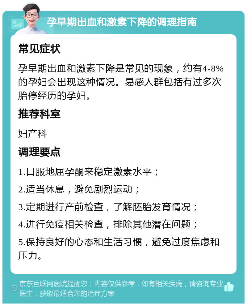 孕早期出血和激素下降的调理指南 常见症状 孕早期出血和激素下降是常见的现象，约有4-8%的孕妇会出现这种情况。易感人群包括有过多次胎停经历的孕妇。 推荐科室 妇产科 调理要点 1.口服地屈孕酮来稳定激素水平； 2.适当休息，避免剧烈运动； 3.定期进行产前检查，了解胚胎发育情况； 4.进行免疫相关检查，排除其他潜在问题； 5.保持良好的心态和生活习惯，避免过度焦虑和压力。