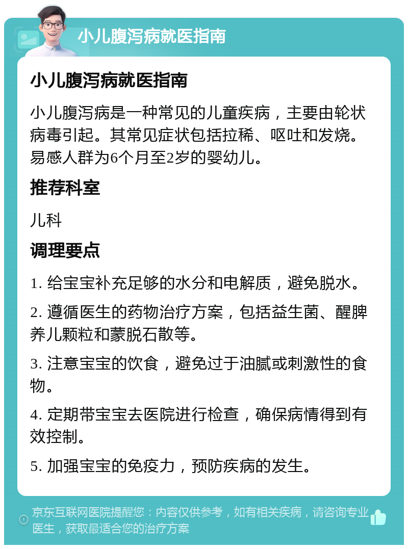 小儿腹泻病就医指南 小儿腹泻病就医指南 小儿腹泻病是一种常见的儿童疾病，主要由轮状病毒引起。其常见症状包括拉稀、呕吐和发烧。易感人群为6个月至2岁的婴幼儿。 推荐科室 儿科 调理要点 1. 给宝宝补充足够的水分和电解质，避免脱水。 2. 遵循医生的药物治疗方案，包括益生菌、醒脾养儿颗粒和蒙脱石散等。 3. 注意宝宝的饮食，避免过于油腻或刺激性的食物。 4. 定期带宝宝去医院进行检查，确保病情得到有效控制。 5. 加强宝宝的免疫力，预防疾病的发生。