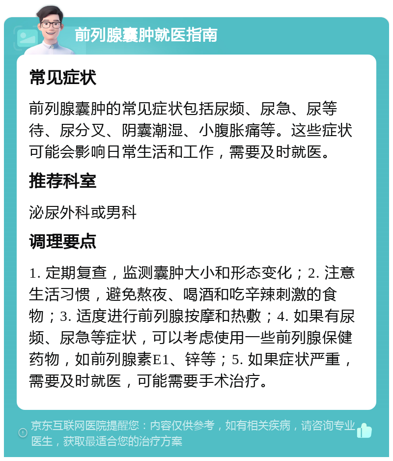 前列腺囊肿就医指南 常见症状 前列腺囊肿的常见症状包括尿频、尿急、尿等待、尿分叉、阴囊潮湿、小腹胀痛等。这些症状可能会影响日常生活和工作，需要及时就医。 推荐科室 泌尿外科或男科 调理要点 1. 定期复查，监测囊肿大小和形态变化；2. 注意生活习惯，避免熬夜、喝酒和吃辛辣刺激的食物；3. 适度进行前列腺按摩和热敷；4. 如果有尿频、尿急等症状，可以考虑使用一些前列腺保健药物，如前列腺素E1、锌等；5. 如果症状严重，需要及时就医，可能需要手术治疗。