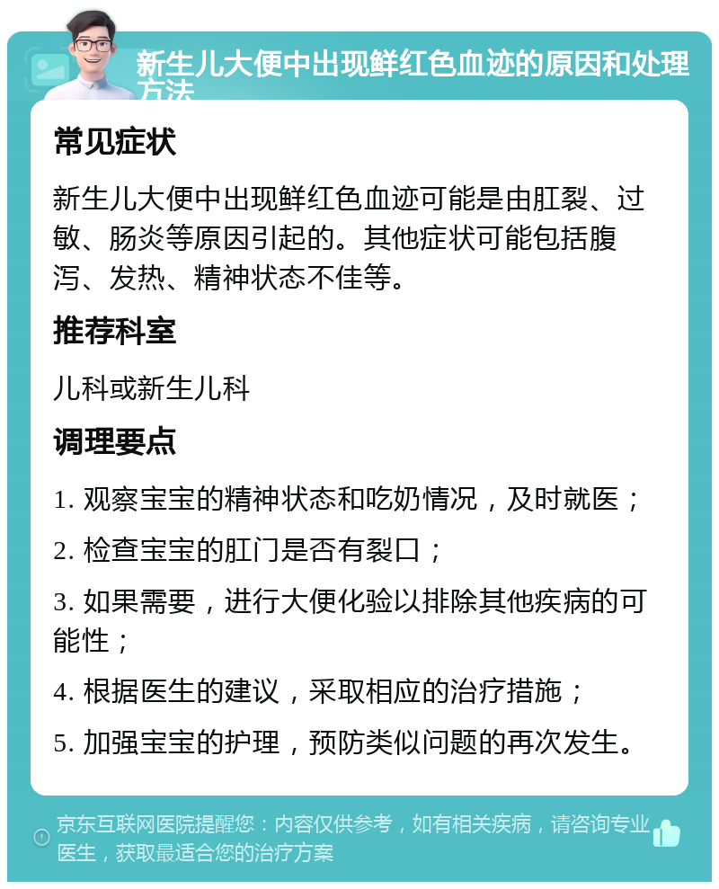 新生儿大便中出现鲜红色血迹的原因和处理方法 常见症状 新生儿大便中出现鲜红色血迹可能是由肛裂、过敏、肠炎等原因引起的。其他症状可能包括腹泻、发热、精神状态不佳等。 推荐科室 儿科或新生儿科 调理要点 1. 观察宝宝的精神状态和吃奶情况，及时就医； 2. 检查宝宝的肛门是否有裂口； 3. 如果需要，进行大便化验以排除其他疾病的可能性； 4. 根据医生的建议，采取相应的治疗措施； 5. 加强宝宝的护理，预防类似问题的再次发生。