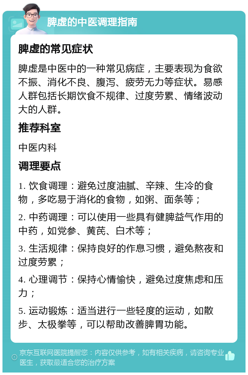 脾虚的中医调理指南 脾虚的常见症状 脾虚是中医中的一种常见病症，主要表现为食欲不振、消化不良、腹泻、疲劳无力等症状。易感人群包括长期饮食不规律、过度劳累、情绪波动大的人群。 推荐科室 中医内科 调理要点 1. 饮食调理：避免过度油腻、辛辣、生冷的食物，多吃易于消化的食物，如粥、面条等； 2. 中药调理：可以使用一些具有健脾益气作用的中药，如党参、黄芪、白术等； 3. 生活规律：保持良好的作息习惯，避免熬夜和过度劳累； 4. 心理调节：保持心情愉快，避免过度焦虑和压力； 5. 运动锻炼：适当进行一些轻度的运动，如散步、太极拳等，可以帮助改善脾胃功能。