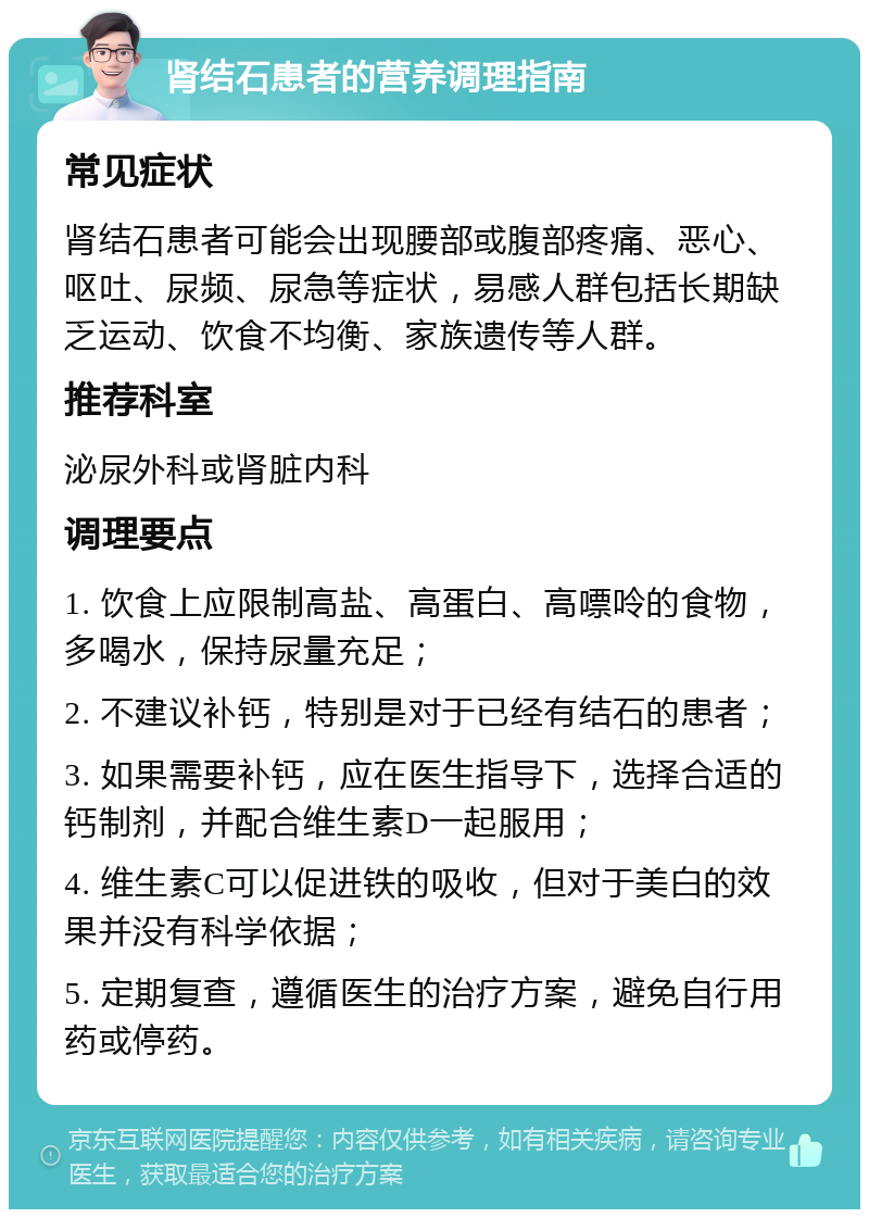 肾结石患者的营养调理指南 常见症状 肾结石患者可能会出现腰部或腹部疼痛、恶心、呕吐、尿频、尿急等症状，易感人群包括长期缺乏运动、饮食不均衡、家族遗传等人群。 推荐科室 泌尿外科或肾脏内科 调理要点 1. 饮食上应限制高盐、高蛋白、高嘌呤的食物，多喝水，保持尿量充足； 2. 不建议补钙，特别是对于已经有结石的患者； 3. 如果需要补钙，应在医生指导下，选择合适的钙制剂，并配合维生素D一起服用； 4. 维生素C可以促进铁的吸收，但对于美白的效果并没有科学依据； 5. 定期复查，遵循医生的治疗方案，避免自行用药或停药。