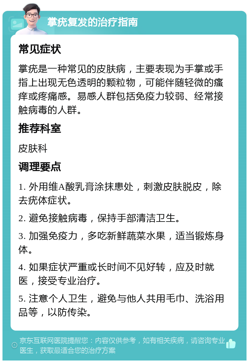 掌疣复发的治疗指南 常见症状 掌疣是一种常见的皮肤病，主要表现为手掌或手指上出现无色透明的颗粒物，可能伴随轻微的瘙痒或疼痛感。易感人群包括免疫力较弱、经常接触病毒的人群。 推荐科室 皮肤科 调理要点 1. 外用维A酸乳膏涂抹患处，刺激皮肤脱皮，除去疣体症状。 2. 避免接触病毒，保持手部清洁卫生。 3. 加强免疫力，多吃新鲜蔬菜水果，适当锻炼身体。 4. 如果症状严重或长时间不见好转，应及时就医，接受专业治疗。 5. 注意个人卫生，避免与他人共用毛巾、洗浴用品等，以防传染。