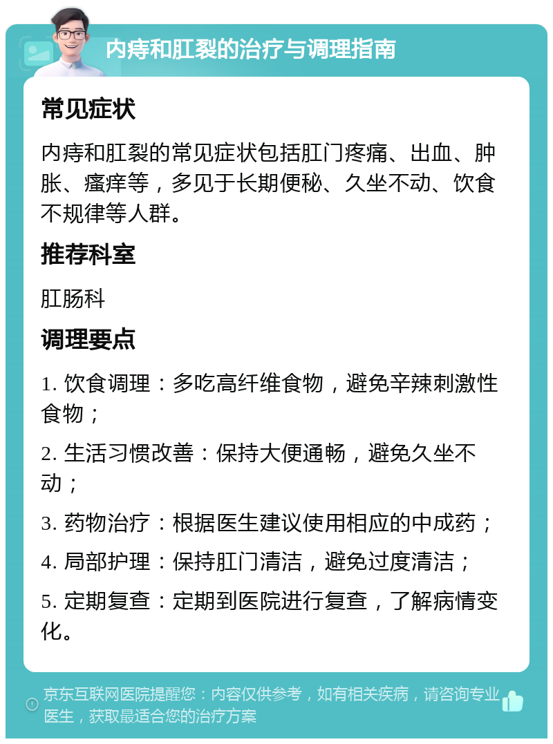 内痔和肛裂的治疗与调理指南 常见症状 内痔和肛裂的常见症状包括肛门疼痛、出血、肿胀、瘙痒等，多见于长期便秘、久坐不动、饮食不规律等人群。 推荐科室 肛肠科 调理要点 1. 饮食调理：多吃高纤维食物，避免辛辣刺激性食物； 2. 生活习惯改善：保持大便通畅，避免久坐不动； 3. 药物治疗：根据医生建议使用相应的中成药； 4. 局部护理：保持肛门清洁，避免过度清洁； 5. 定期复查：定期到医院进行复查，了解病情变化。