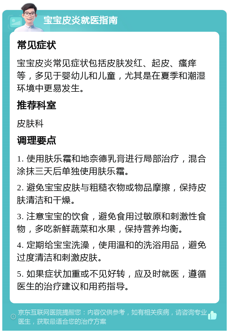 宝宝皮炎就医指南 常见症状 宝宝皮炎常见症状包括皮肤发红、起皮、瘙痒等，多见于婴幼儿和儿童，尤其是在夏季和潮湿环境中更易发生。 推荐科室 皮肤科 调理要点 1. 使用肤乐霜和地奈德乳膏进行局部治疗，混合涂抹三天后单独使用肤乐霜。 2. 避免宝宝皮肤与粗糙衣物或物品摩擦，保持皮肤清洁和干燥。 3. 注意宝宝的饮食，避免食用过敏原和刺激性食物，多吃新鲜蔬菜和水果，保持营养均衡。 4. 定期给宝宝洗澡，使用温和的洗浴用品，避免过度清洁和刺激皮肤。 5. 如果症状加重或不见好转，应及时就医，遵循医生的治疗建议和用药指导。