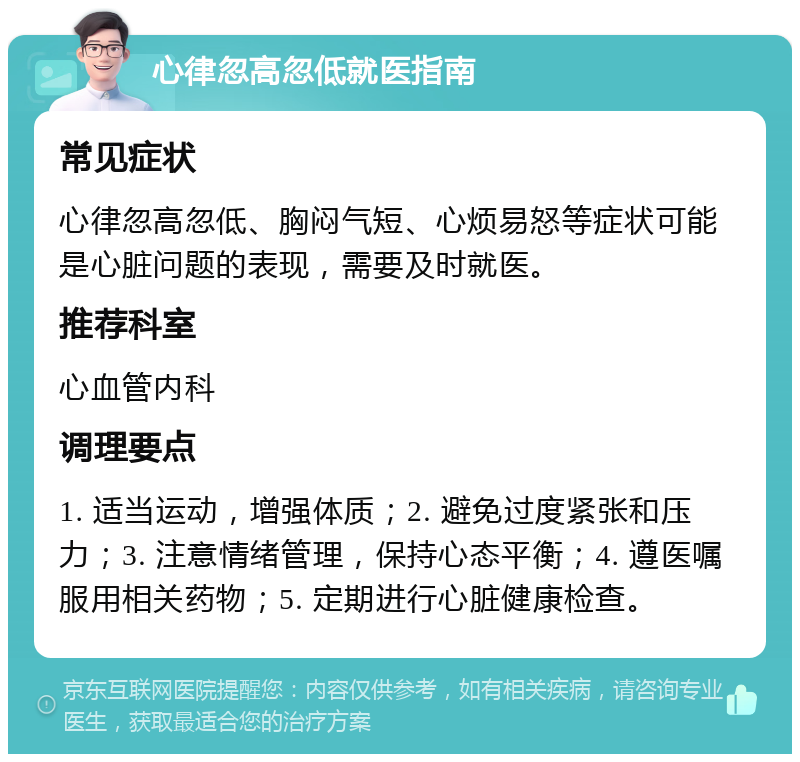 心律忽高忽低就医指南 常见症状 心律忽高忽低、胸闷气短、心烦易怒等症状可能是心脏问题的表现，需要及时就医。 推荐科室 心血管内科 调理要点 1. 适当运动，增强体质；2. 避免过度紧张和压力；3. 注意情绪管理，保持心态平衡；4. 遵医嘱服用相关药物；5. 定期进行心脏健康检查。