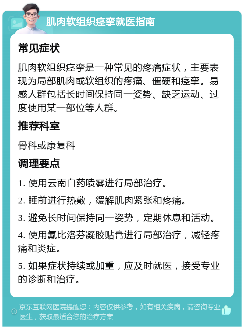 肌肉软组织痉挛就医指南 常见症状 肌肉软组织痉挛是一种常见的疼痛症状，主要表现为局部肌肉或软组织的疼痛、僵硬和痉挛。易感人群包括长时间保持同一姿势、缺乏运动、过度使用某一部位等人群。 推荐科室 骨科或康复科 调理要点 1. 使用云南白药喷雾进行局部治疗。 2. 睡前进行热敷，缓解肌肉紧张和疼痛。 3. 避免长时间保持同一姿势，定期休息和活动。 4. 使用氟比洛芬凝胶贴膏进行局部治疗，减轻疼痛和炎症。 5. 如果症状持续或加重，应及时就医，接受专业的诊断和治疗。