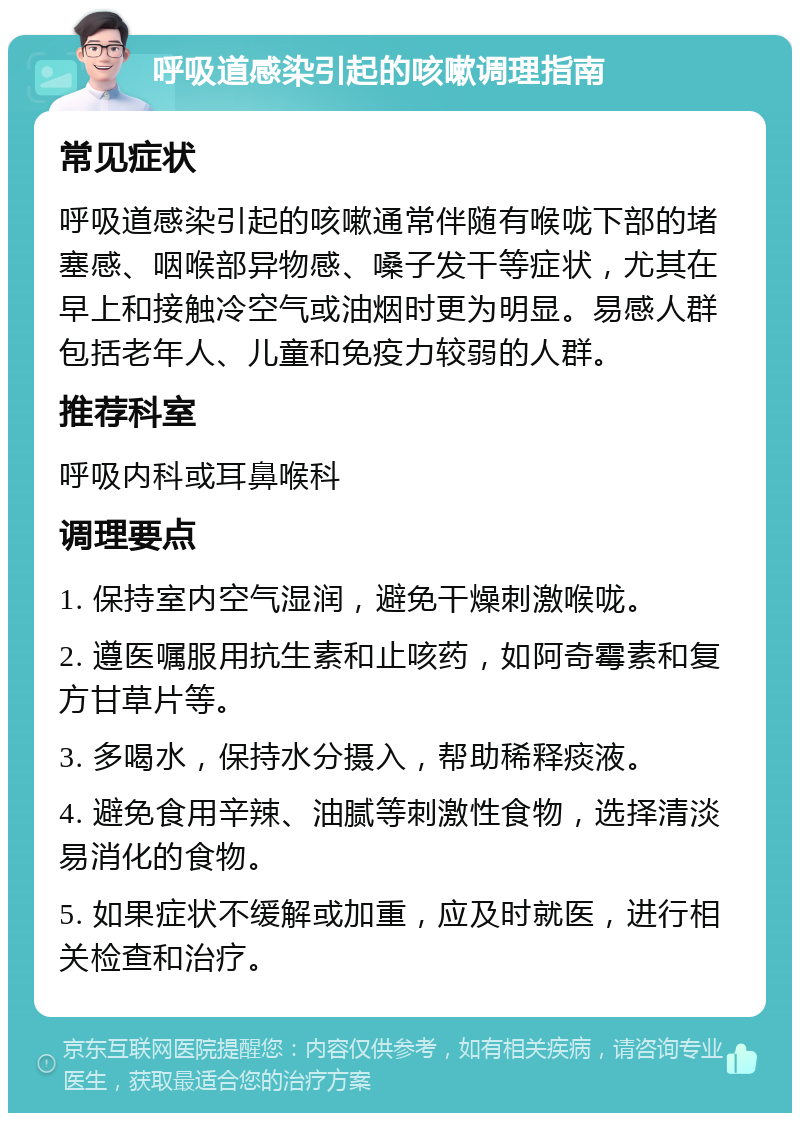 呼吸道感染引起的咳嗽调理指南 常见症状 呼吸道感染引起的咳嗽通常伴随有喉咙下部的堵塞感、咽喉部异物感、嗓子发干等症状，尤其在早上和接触冷空气或油烟时更为明显。易感人群包括老年人、儿童和免疫力较弱的人群。 推荐科室 呼吸内科或耳鼻喉科 调理要点 1. 保持室内空气湿润，避免干燥刺激喉咙。 2. 遵医嘱服用抗生素和止咳药，如阿奇霉素和复方甘草片等。 3. 多喝水，保持水分摄入，帮助稀释痰液。 4. 避免食用辛辣、油腻等刺激性食物，选择清淡易消化的食物。 5. 如果症状不缓解或加重，应及时就医，进行相关检查和治疗。