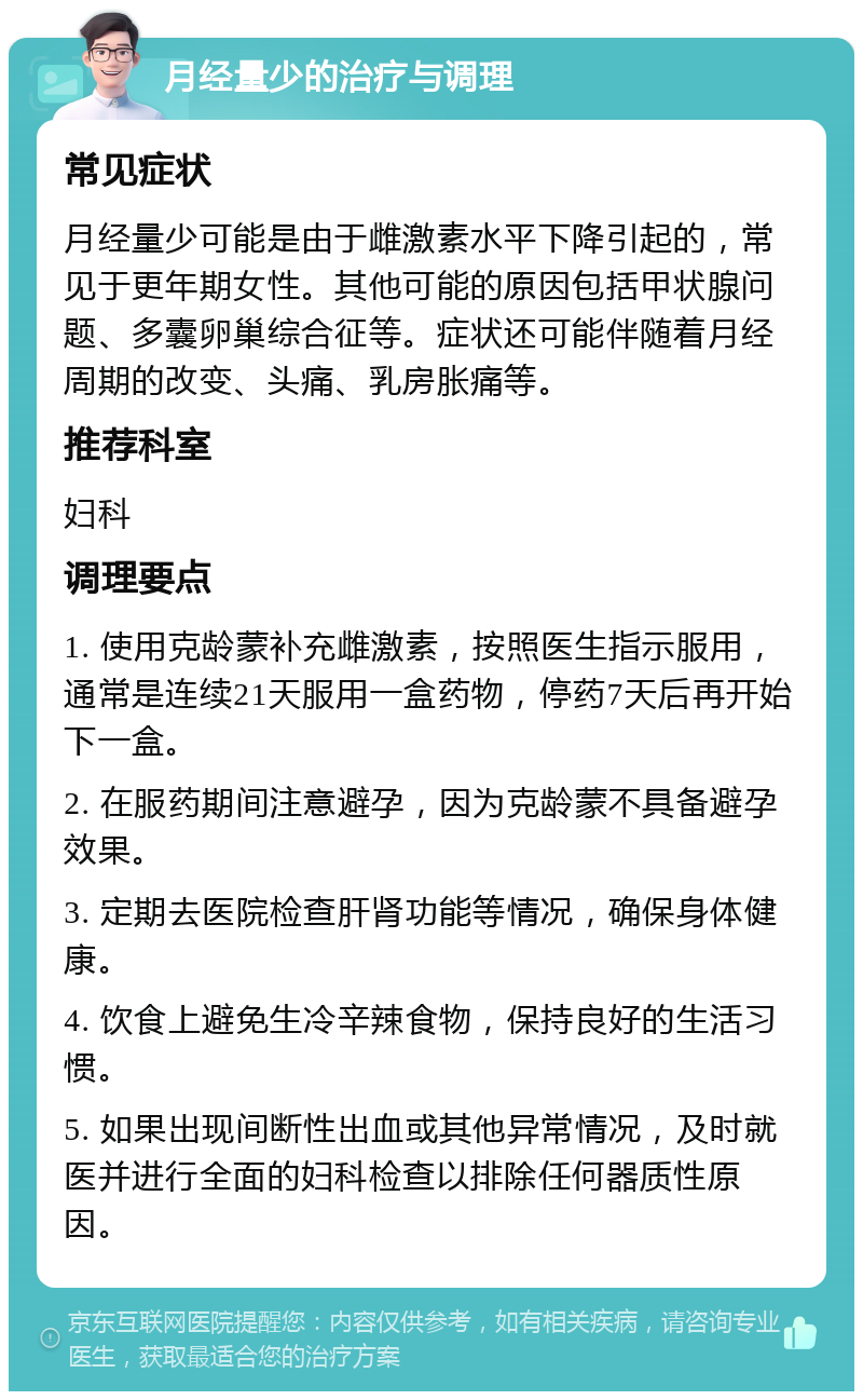 月经量少的治疗与调理 常见症状 月经量少可能是由于雌激素水平下降引起的，常见于更年期女性。其他可能的原因包括甲状腺问题、多囊卵巢综合征等。症状还可能伴随着月经周期的改变、头痛、乳房胀痛等。 推荐科室 妇科 调理要点 1. 使用克龄蒙补充雌激素，按照医生指示服用，通常是连续21天服用一盒药物，停药7天后再开始下一盒。 2. 在服药期间注意避孕，因为克龄蒙不具备避孕效果。 3. 定期去医院检查肝肾功能等情况，确保身体健康。 4. 饮食上避免生冷辛辣食物，保持良好的生活习惯。 5. 如果出现间断性出血或其他异常情况，及时就医并进行全面的妇科检查以排除任何器质性原因。