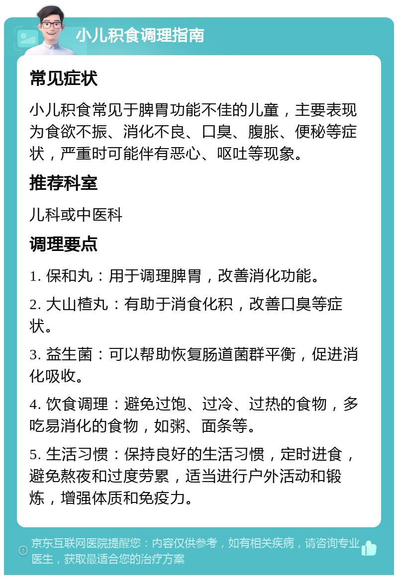 小儿积食调理指南 常见症状 小儿积食常见于脾胃功能不佳的儿童，主要表现为食欲不振、消化不良、口臭、腹胀、便秘等症状，严重时可能伴有恶心、呕吐等现象。 推荐科室 儿科或中医科 调理要点 1. 保和丸：用于调理脾胃，改善消化功能。 2. 大山楂丸：有助于消食化积，改善口臭等症状。 3. 益生菌：可以帮助恢复肠道菌群平衡，促进消化吸收。 4. 饮食调理：避免过饱、过冷、过热的食物，多吃易消化的食物，如粥、面条等。 5. 生活习惯：保持良好的生活习惯，定时进食，避免熬夜和过度劳累，适当进行户外活动和锻炼，增强体质和免疫力。