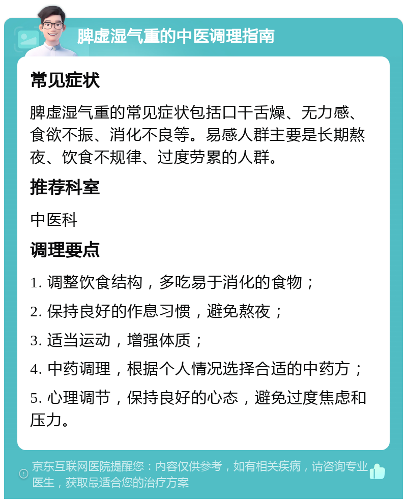 脾虚湿气重的中医调理指南 常见症状 脾虚湿气重的常见症状包括口干舌燥、无力感、食欲不振、消化不良等。易感人群主要是长期熬夜、饮食不规律、过度劳累的人群。 推荐科室 中医科 调理要点 1. 调整饮食结构，多吃易于消化的食物； 2. 保持良好的作息习惯，避免熬夜； 3. 适当运动，增强体质； 4. 中药调理，根据个人情况选择合适的中药方； 5. 心理调节，保持良好的心态，避免过度焦虑和压力。