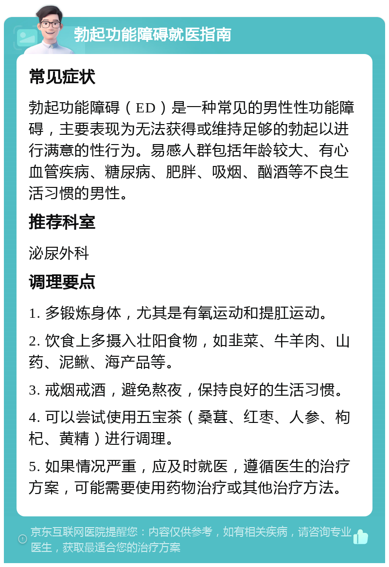 勃起功能障碍就医指南 常见症状 勃起功能障碍（ED）是一种常见的男性性功能障碍，主要表现为无法获得或维持足够的勃起以进行满意的性行为。易感人群包括年龄较大、有心血管疾病、糖尿病、肥胖、吸烟、酗酒等不良生活习惯的男性。 推荐科室 泌尿外科 调理要点 1. 多锻炼身体，尤其是有氧运动和提肛运动。 2. 饮食上多摄入壮阳食物，如韭菜、牛羊肉、山药、泥鳅、海产品等。 3. 戒烟戒酒，避免熬夜，保持良好的生活习惯。 4. 可以尝试使用五宝茶（桑葚、红枣、人参、枸杞、黄精）进行调理。 5. 如果情况严重，应及时就医，遵循医生的治疗方案，可能需要使用药物治疗或其他治疗方法。