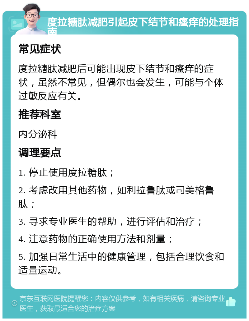 度拉糖肽减肥引起皮下结节和瘙痒的处理指南 常见症状 度拉糖肽减肥后可能出现皮下结节和瘙痒的症状，虽然不常见，但偶尔也会发生，可能与个体过敏反应有关。 推荐科室 内分泌科 调理要点 1. 停止使用度拉糖肽； 2. 考虑改用其他药物，如利拉鲁肽或司美格鲁肽； 3. 寻求专业医生的帮助，进行评估和治疗； 4. 注意药物的正确使用方法和剂量； 5. 加强日常生活中的健康管理，包括合理饮食和适量运动。