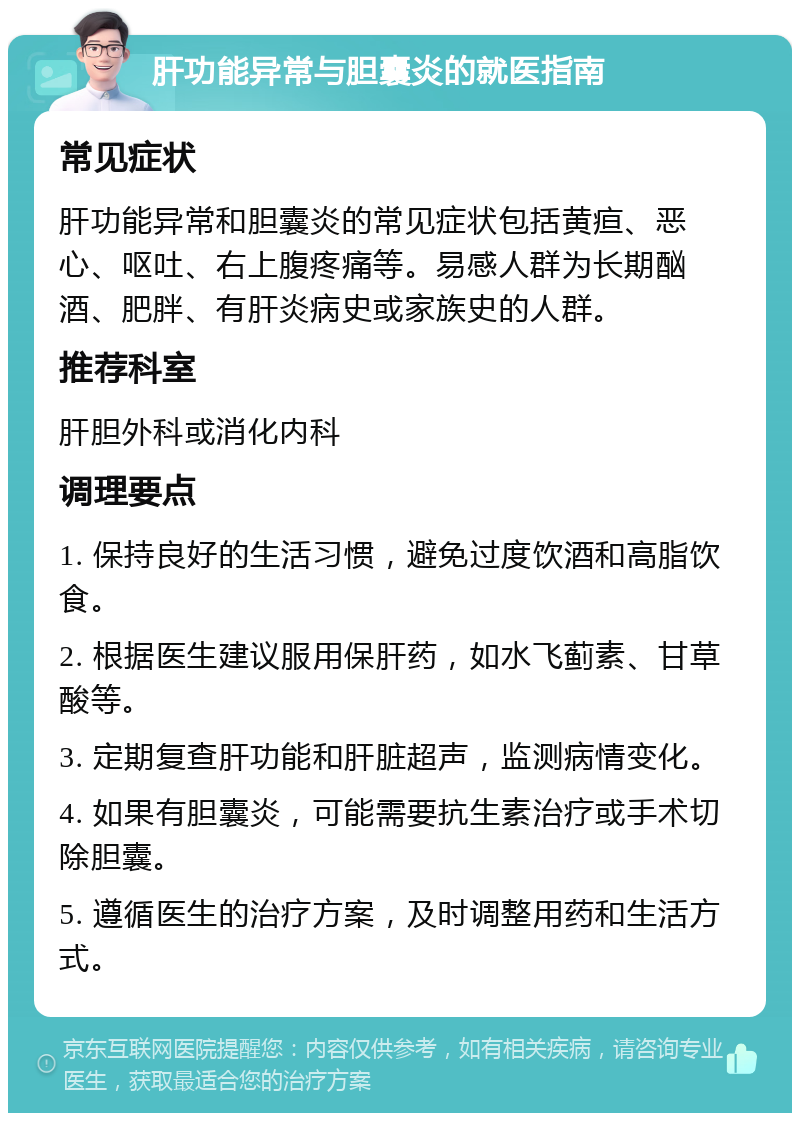 肝功能异常与胆囊炎的就医指南 常见症状 肝功能异常和胆囊炎的常见症状包括黄疸、恶心、呕吐、右上腹疼痛等。易感人群为长期酗酒、肥胖、有肝炎病史或家族史的人群。 推荐科室 肝胆外科或消化内科 调理要点 1. 保持良好的生活习惯，避免过度饮酒和高脂饮食。 2. 根据医生建议服用保肝药，如水飞蓟素、甘草酸等。 3. 定期复查肝功能和肝脏超声，监测病情变化。 4. 如果有胆囊炎，可能需要抗生素治疗或手术切除胆囊。 5. 遵循医生的治疗方案，及时调整用药和生活方式。