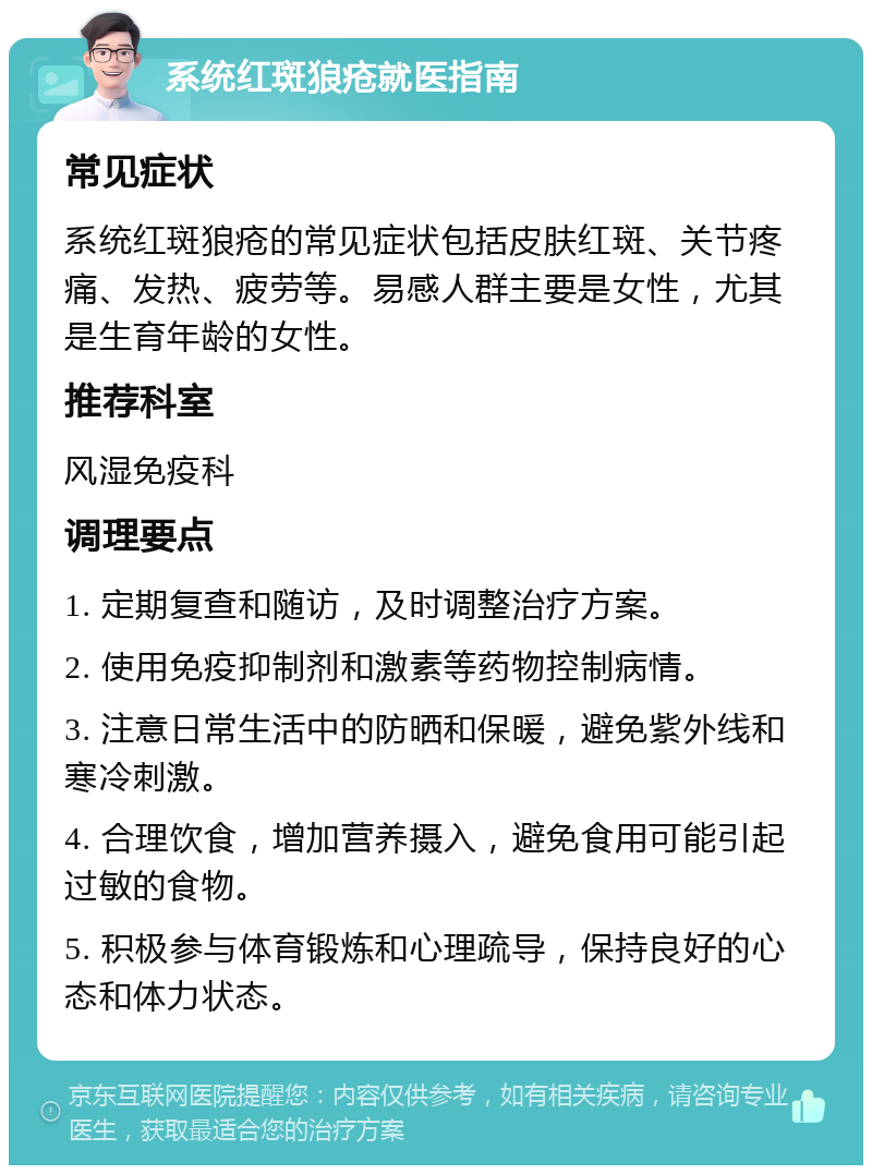 系统红斑狼疮就医指南 常见症状 系统红斑狼疮的常见症状包括皮肤红斑、关节疼痛、发热、疲劳等。易感人群主要是女性，尤其是生育年龄的女性。 推荐科室 风湿免疫科 调理要点 1. 定期复查和随访，及时调整治疗方案。 2. 使用免疫抑制剂和激素等药物控制病情。 3. 注意日常生活中的防晒和保暖，避免紫外线和寒冷刺激。 4. 合理饮食，增加营养摄入，避免食用可能引起过敏的食物。 5. 积极参与体育锻炼和心理疏导，保持良好的心态和体力状态。