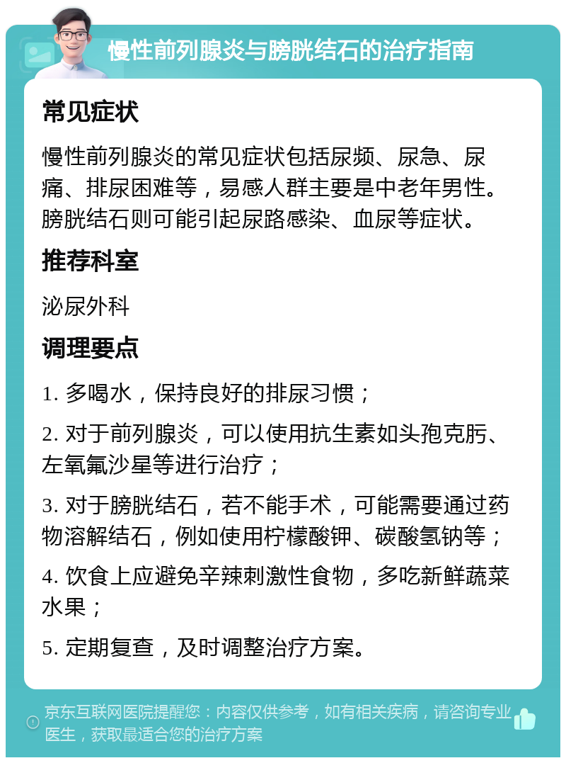 慢性前列腺炎与膀胱结石的治疗指南 常见症状 慢性前列腺炎的常见症状包括尿频、尿急、尿痛、排尿困难等，易感人群主要是中老年男性。膀胱结石则可能引起尿路感染、血尿等症状。 推荐科室 泌尿外科 调理要点 1. 多喝水，保持良好的排尿习惯； 2. 对于前列腺炎，可以使用抗生素如头孢克肟、左氧氟沙星等进行治疗； 3. 对于膀胱结石，若不能手术，可能需要通过药物溶解结石，例如使用柠檬酸钾、碳酸氢钠等； 4. 饮食上应避免辛辣刺激性食物，多吃新鲜蔬菜水果； 5. 定期复查，及时调整治疗方案。