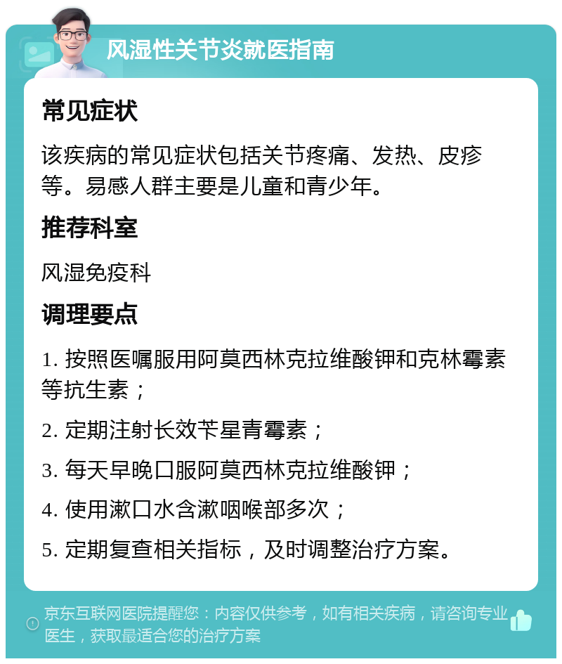 风湿性关节炎就医指南 常见症状 该疾病的常见症状包括关节疼痛、发热、皮疹等。易感人群主要是儿童和青少年。 推荐科室 风湿免疫科 调理要点 1. 按照医嘱服用阿莫西林克拉维酸钾和克林霉素等抗生素； 2. 定期注射长效苄星青霉素； 3. 每天早晚口服阿莫西林克拉维酸钾； 4. 使用漱口水含漱咽喉部多次； 5. 定期复查相关指标，及时调整治疗方案。