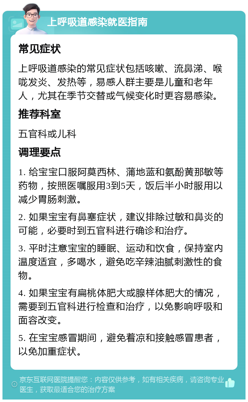 上呼吸道感染就医指南 常见症状 上呼吸道感染的常见症状包括咳嗽、流鼻涕、喉咙发炎、发热等，易感人群主要是儿童和老年人，尤其在季节交替或气候变化时更容易感染。 推荐科室 五官科或儿科 调理要点 1. 给宝宝口服阿莫西林、蒲地蓝和氨酚黄那敏等药物，按照医嘱服用3到5天，饭后半小时服用以减少胃肠刺激。 2. 如果宝宝有鼻塞症状，建议排除过敏和鼻炎的可能，必要时到五官科进行确诊和治疗。 3. 平时注意宝宝的睡眠、运动和饮食，保持室内温度适宜，多喝水，避免吃辛辣油腻刺激性的食物。 4. 如果宝宝有扁桃体肥大或腺样体肥大的情况，需要到五官科进行检查和治疗，以免影响呼吸和面容改变。 5. 在宝宝感冒期间，避免着凉和接触感冒患者，以免加重症状。