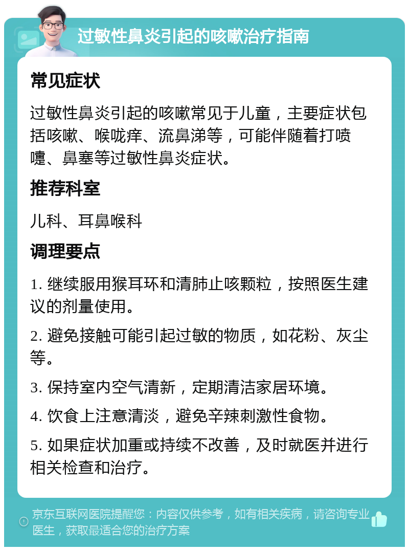 过敏性鼻炎引起的咳嗽治疗指南 常见症状 过敏性鼻炎引起的咳嗽常见于儿童，主要症状包括咳嗽、喉咙痒、流鼻涕等，可能伴随着打喷嚏、鼻塞等过敏性鼻炎症状。 推荐科室 儿科、耳鼻喉科 调理要点 1. 继续服用猴耳环和清肺止咳颗粒，按照医生建议的剂量使用。 2. 避免接触可能引起过敏的物质，如花粉、灰尘等。 3. 保持室内空气清新，定期清洁家居环境。 4. 饮食上注意清淡，避免辛辣刺激性食物。 5. 如果症状加重或持续不改善，及时就医并进行相关检查和治疗。