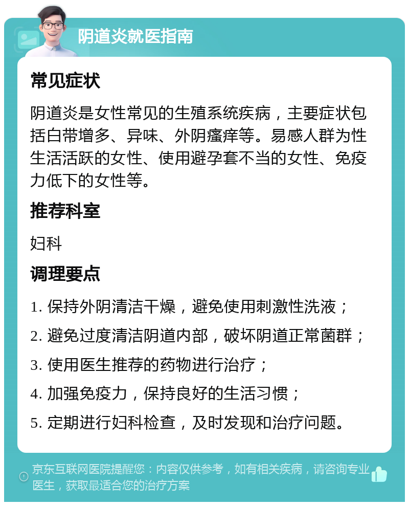 阴道炎就医指南 常见症状 阴道炎是女性常见的生殖系统疾病，主要症状包括白带增多、异味、外阴瘙痒等。易感人群为性生活活跃的女性、使用避孕套不当的女性、免疫力低下的女性等。 推荐科室 妇科 调理要点 1. 保持外阴清洁干燥，避免使用刺激性洗液； 2. 避免过度清洁阴道内部，破坏阴道正常菌群； 3. 使用医生推荐的药物进行治疗； 4. 加强免疫力，保持良好的生活习惯； 5. 定期进行妇科检查，及时发现和治疗问题。