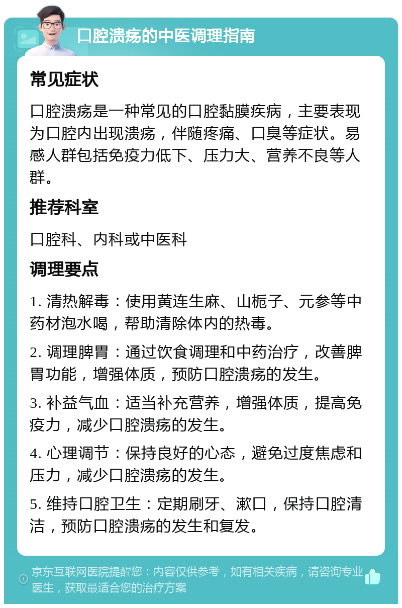 口腔溃疡的中医调理指南 常见症状 口腔溃疡是一种常见的口腔黏膜疾病，主要表现为口腔内出现溃疡，伴随疼痛、口臭等症状。易感人群包括免疫力低下、压力大、营养不良等人群。 推荐科室 口腔科、内科或中医科 调理要点 1. 清热解毒：使用黄连生麻、山栀子、元参等中药材泡水喝，帮助清除体内的热毒。 2. 调理脾胃：通过饮食调理和中药治疗，改善脾胃功能，增强体质，预防口腔溃疡的发生。 3. 补益气血：适当补充营养，增强体质，提高免疫力，减少口腔溃疡的发生。 4. 心理调节：保持良好的心态，避免过度焦虑和压力，减少口腔溃疡的发生。 5. 维持口腔卫生：定期刷牙、漱口，保持口腔清洁，预防口腔溃疡的发生和复发。