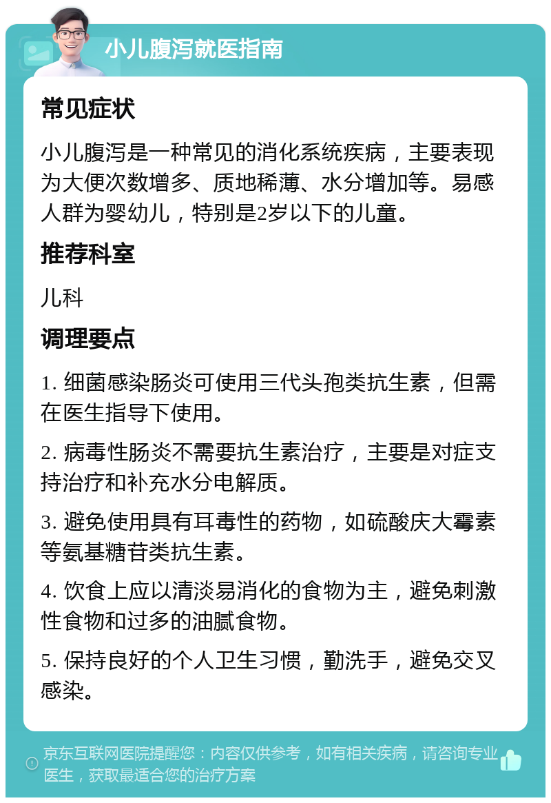 小儿腹泻就医指南 常见症状 小儿腹泻是一种常见的消化系统疾病，主要表现为大便次数增多、质地稀薄、水分增加等。易感人群为婴幼儿，特别是2岁以下的儿童。 推荐科室 儿科 调理要点 1. 细菌感染肠炎可使用三代头孢类抗生素，但需在医生指导下使用。 2. 病毒性肠炎不需要抗生素治疗，主要是对症支持治疗和补充水分电解质。 3. 避免使用具有耳毒性的药物，如硫酸庆大霉素等氨基糖苷类抗生素。 4. 饮食上应以清淡易消化的食物为主，避免刺激性食物和过多的油腻食物。 5. 保持良好的个人卫生习惯，勤洗手，避免交叉感染。