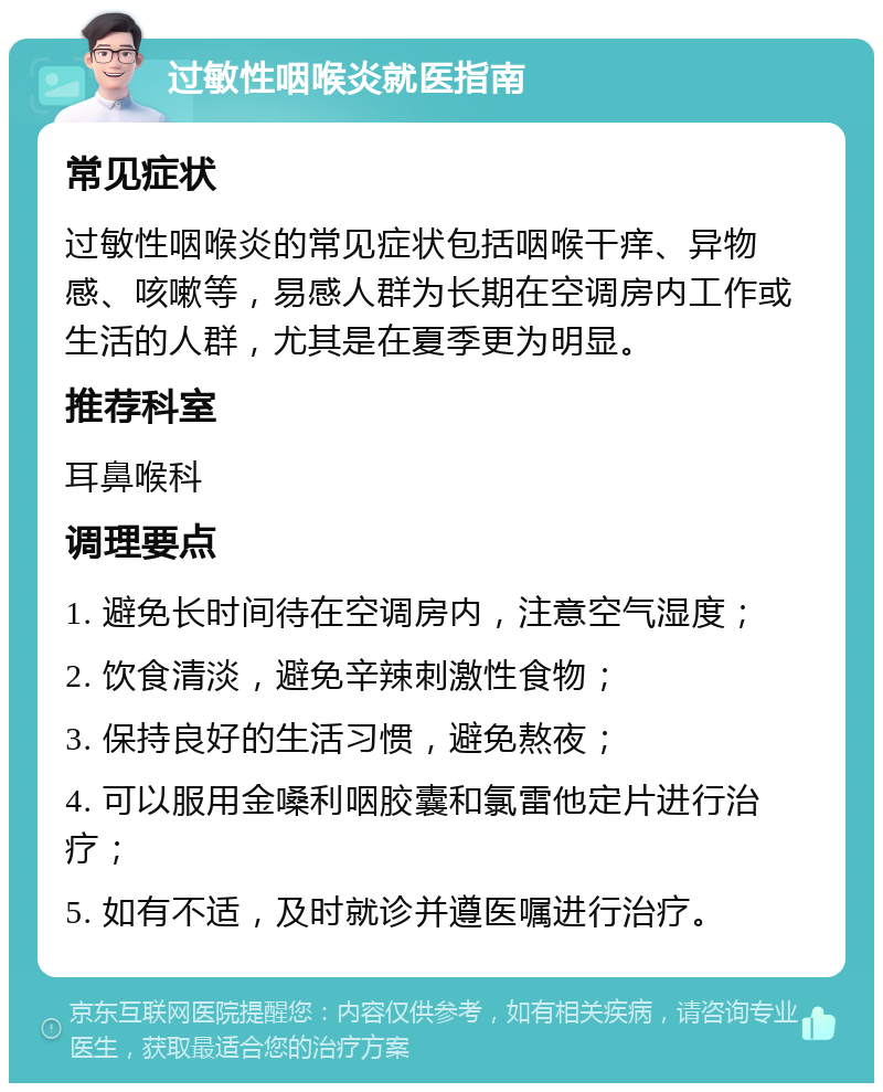 过敏性咽喉炎就医指南 常见症状 过敏性咽喉炎的常见症状包括咽喉干痒、异物感、咳嗽等，易感人群为长期在空调房内工作或生活的人群，尤其是在夏季更为明显。 推荐科室 耳鼻喉科 调理要点 1. 避免长时间待在空调房内，注意空气湿度； 2. 饮食清淡，避免辛辣刺激性食物； 3. 保持良好的生活习惯，避免熬夜； 4. 可以服用金嗓利咽胶囊和氯雷他定片进行治疗； 5. 如有不适，及时就诊并遵医嘱进行治疗。