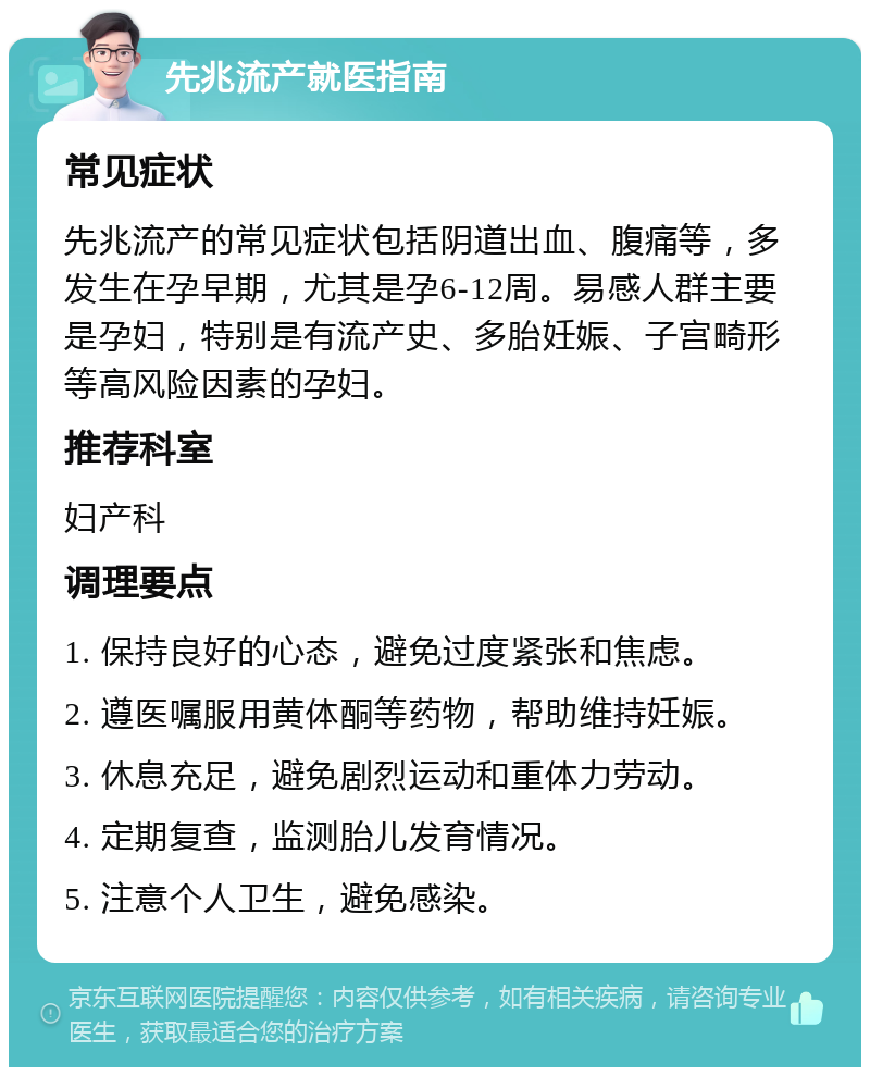 先兆流产就医指南 常见症状 先兆流产的常见症状包括阴道出血、腹痛等，多发生在孕早期，尤其是孕6-12周。易感人群主要是孕妇，特别是有流产史、多胎妊娠、子宫畸形等高风险因素的孕妇。 推荐科室 妇产科 调理要点 1. 保持良好的心态，避免过度紧张和焦虑。 2. 遵医嘱服用黄体酮等药物，帮助维持妊娠。 3. 休息充足，避免剧烈运动和重体力劳动。 4. 定期复查，监测胎儿发育情况。 5. 注意个人卫生，避免感染。