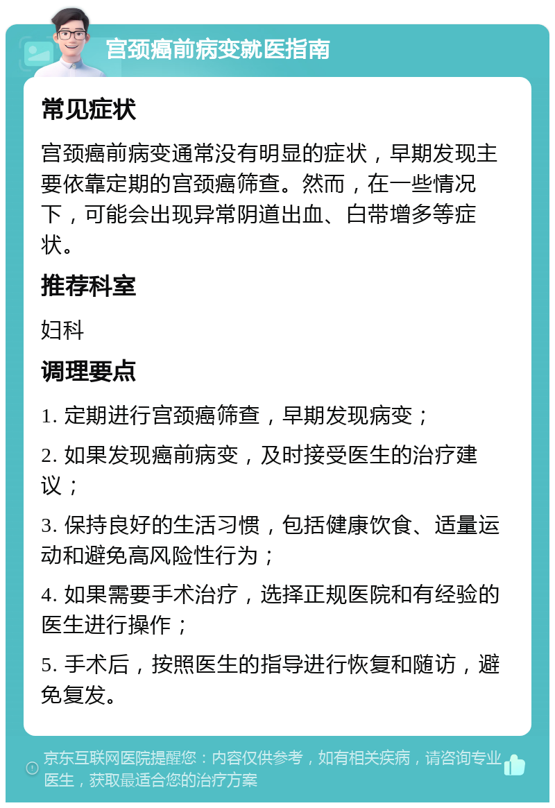 宫颈癌前病变就医指南 常见症状 宫颈癌前病变通常没有明显的症状，早期发现主要依靠定期的宫颈癌筛查。然而，在一些情况下，可能会出现异常阴道出血、白带增多等症状。 推荐科室 妇科 调理要点 1. 定期进行宫颈癌筛查，早期发现病变； 2. 如果发现癌前病变，及时接受医生的治疗建议； 3. 保持良好的生活习惯，包括健康饮食、适量运动和避免高风险性行为； 4. 如果需要手术治疗，选择正规医院和有经验的医生进行操作； 5. 手术后，按照医生的指导进行恢复和随访，避免复发。