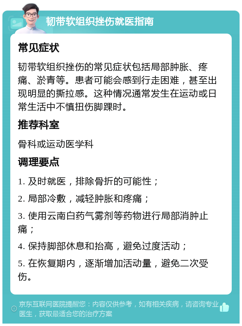 韧带软组织挫伤就医指南 常见症状 韧带软组织挫伤的常见症状包括局部肿胀、疼痛、淤青等。患者可能会感到行走困难，甚至出现明显的撕拉感。这种情况通常发生在运动或日常生活中不慎扭伤脚踝时。 推荐科室 骨科或运动医学科 调理要点 1. 及时就医，排除骨折的可能性； 2. 局部冷敷，减轻肿胀和疼痛； 3. 使用云南白药气雾剂等药物进行局部消肿止痛； 4. 保持脚部休息和抬高，避免过度活动； 5. 在恢复期内，逐渐增加活动量，避免二次受伤。