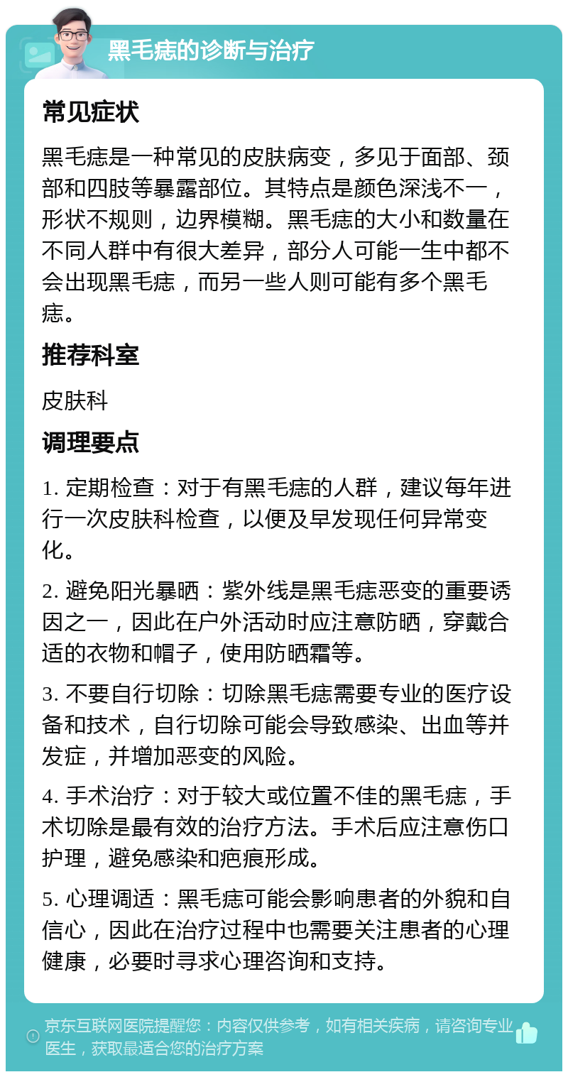 黑毛痣的诊断与治疗 常见症状 黑毛痣是一种常见的皮肤病变，多见于面部、颈部和四肢等暴露部位。其特点是颜色深浅不一，形状不规则，边界模糊。黑毛痣的大小和数量在不同人群中有很大差异，部分人可能一生中都不会出现黑毛痣，而另一些人则可能有多个黑毛痣。 推荐科室 皮肤科 调理要点 1. 定期检查：对于有黑毛痣的人群，建议每年进行一次皮肤科检查，以便及早发现任何异常变化。 2. 避免阳光暴晒：紫外线是黑毛痣恶变的重要诱因之一，因此在户外活动时应注意防晒，穿戴合适的衣物和帽子，使用防晒霜等。 3. 不要自行切除：切除黑毛痣需要专业的医疗设备和技术，自行切除可能会导致感染、出血等并发症，并增加恶变的风险。 4. 手术治疗：对于较大或位置不佳的黑毛痣，手术切除是最有效的治疗方法。手术后应注意伤口护理，避免感染和疤痕形成。 5. 心理调适：黑毛痣可能会影响患者的外貌和自信心，因此在治疗过程中也需要关注患者的心理健康，必要时寻求心理咨询和支持。